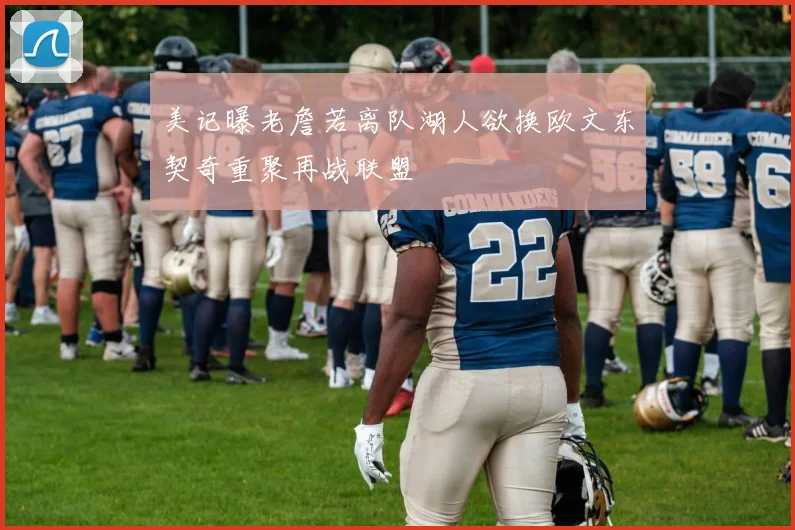 美记曝老詹若离队湖人欲换欧文东契奇重聚再战联盟