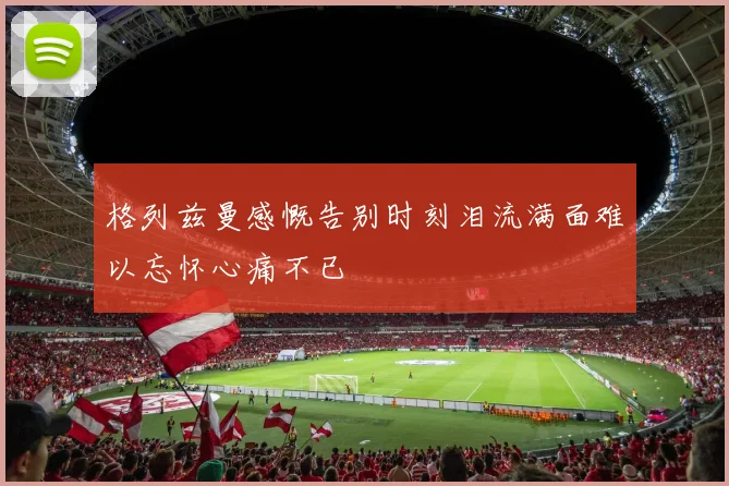 格列兹曼感慨告别时刻泪流满面难以忘怀心痛不已