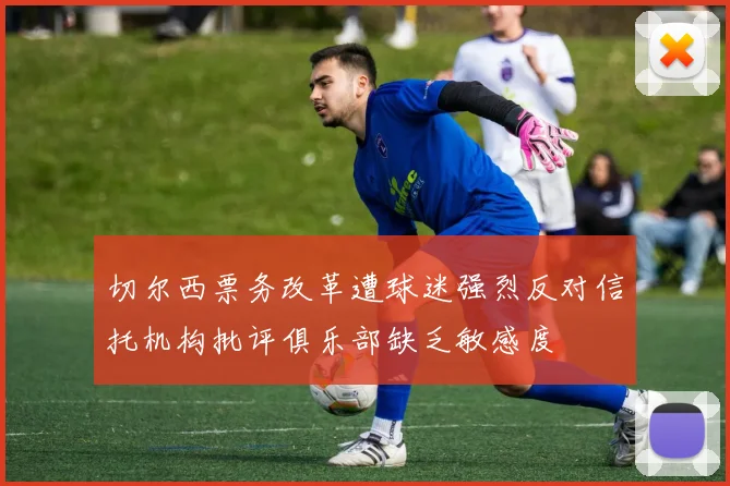 切尔西票务改革遭球迷强烈反对信托机构批评俱乐部缺乏敏感度