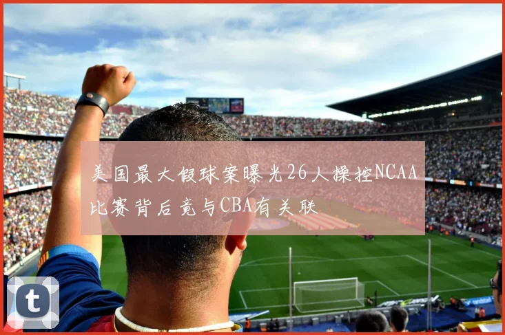 美国最大假球案曝光26人操控NCAA比赛背后竟与CBA有关联