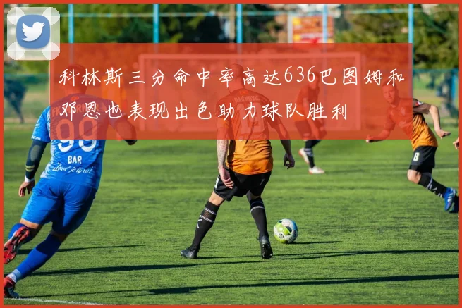 科林斯三分命中率高达636巴图姆和邓恩也表现出色助力球队胜利