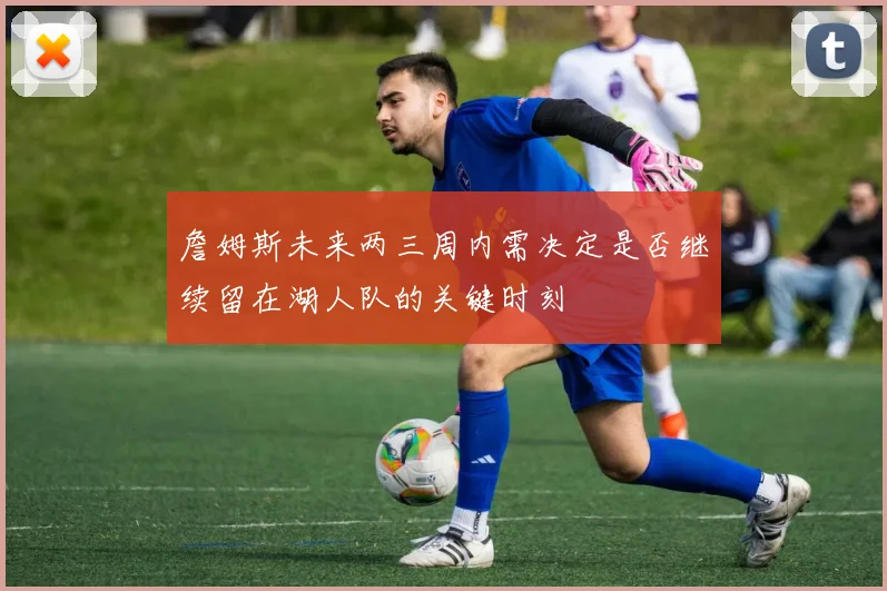 詹姆斯未来两三周内需决定是否继续留在湖人队的关键时刻